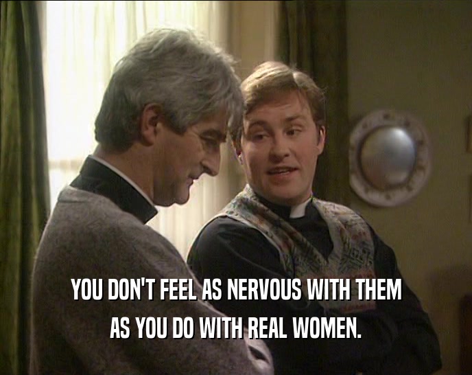 YOU DON'T FEEL AS NERVOUS WITH THEM AS YOU DO WITH REAL WOMEN. 