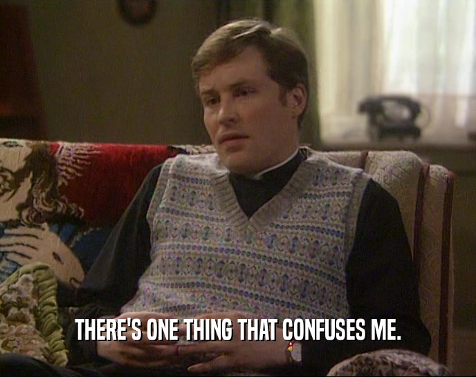 THERE'S ONE THING THAT CONFUSES ME.  