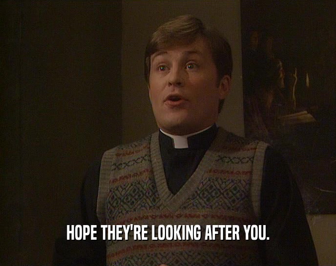 HOPE THEY'RE LOOKING AFTER YOU.  
