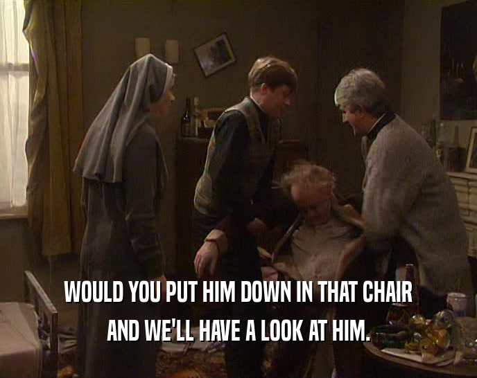 WOULD YOU PUT HIM DOWN IN THAT CHAIR
 AND WE'LL HAVE A LOOK AT HIM.
 
