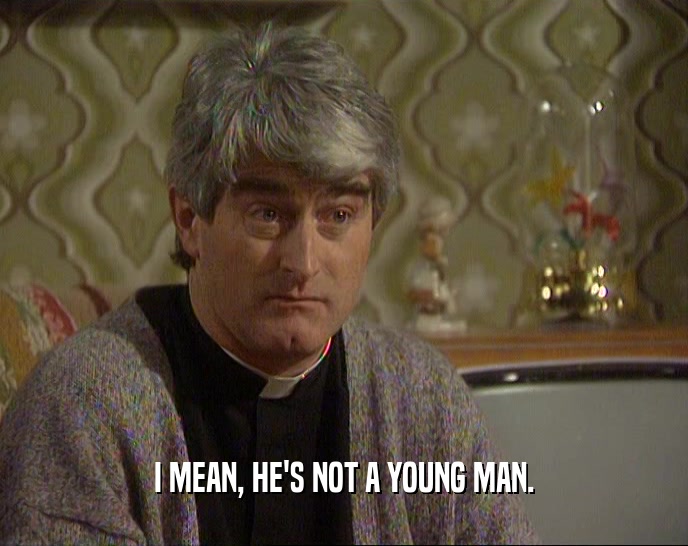I MEAN, HE'S NOT A YOUNG MAN.  