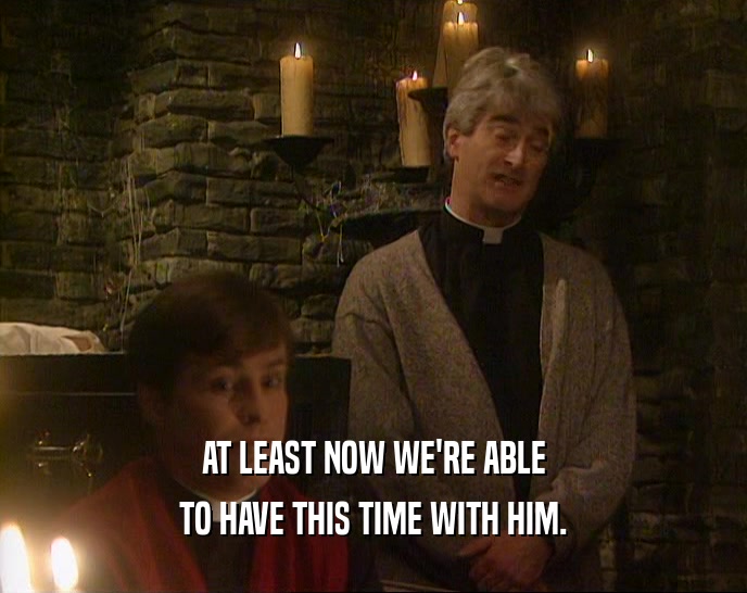 AT LEAST NOW WE'RE ABLE TO HAVE THIS TIME WITH HIM. 