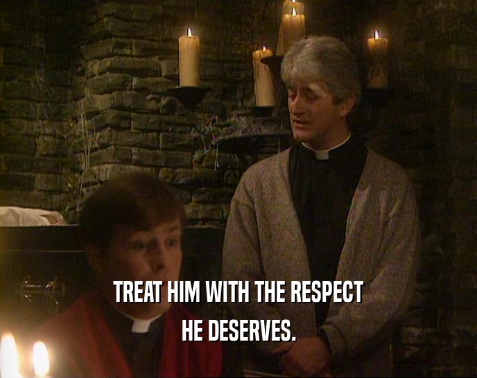 TREAT HIM WITH THE RESPECT HE DESERVES. 