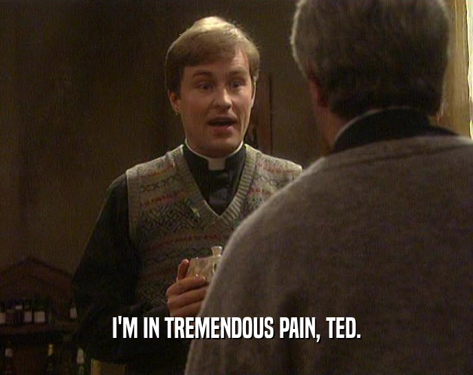 I'M IN TREMENDOUS PAIN, TED.
  