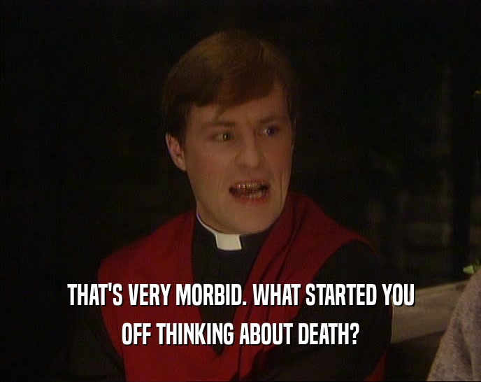THAT'S VERY MORBID. WHAT STARTED YOU OFF THINKING ABOUT DEATH? 