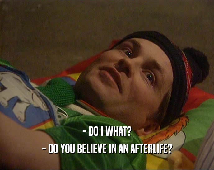 - DO I WHAT?
 - DO YOU BELIEVE IN AN AFTERLIFE?
 