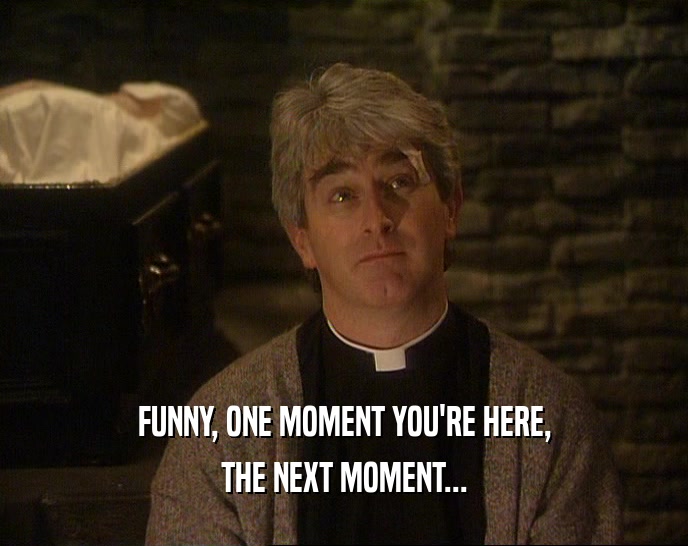 FUNNY, ONE MOMENT YOU'RE HERE, THE NEXT MOMENT... 