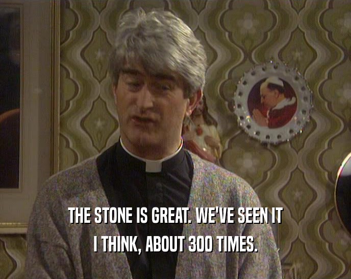 THE STONE IS GREAT. WE'VE SEEN IT
 I THINK, ABOUT 300 TIMES.
 