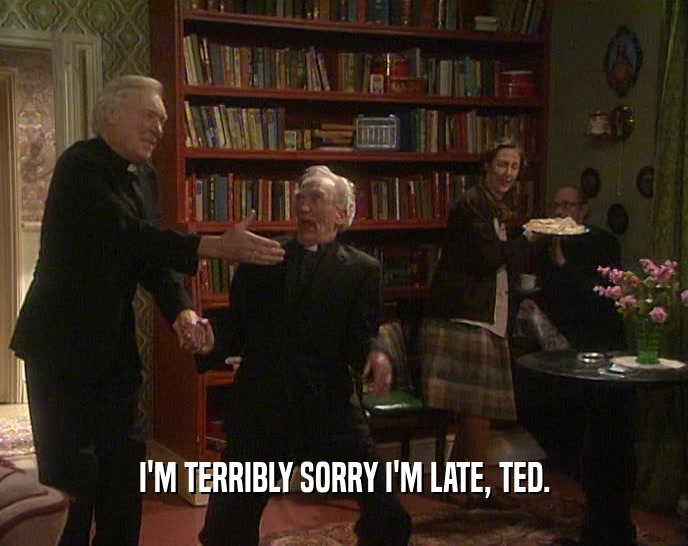 I'M TERRIBLY SORRY I'M LATE, TED.
  