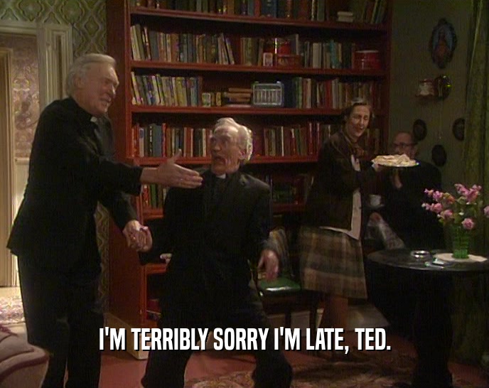 I'M TERRIBLY SORRY I'M LATE, TED.  