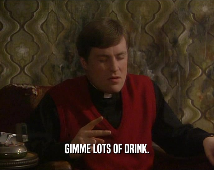 GIMME LOTS OF DRINK.  