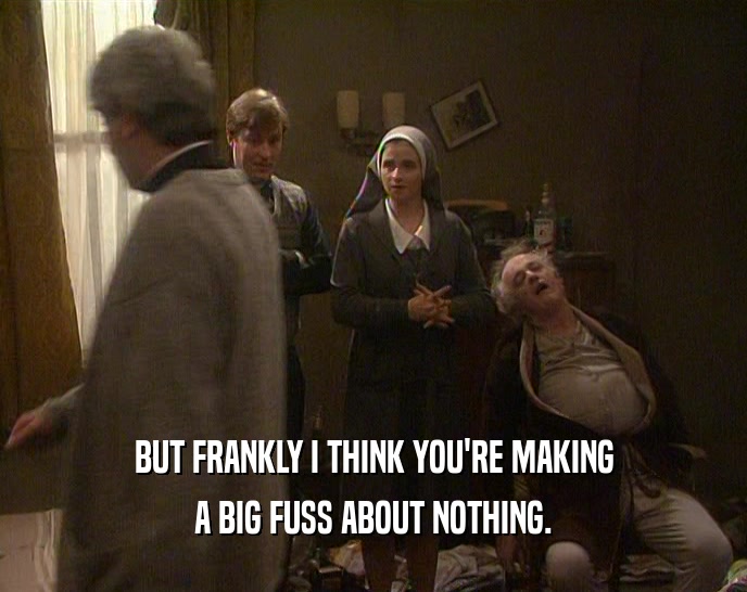 BUT FRANKLY I THINK YOU'RE MAKING A BIG FUSS ABOUT NOTHING. 