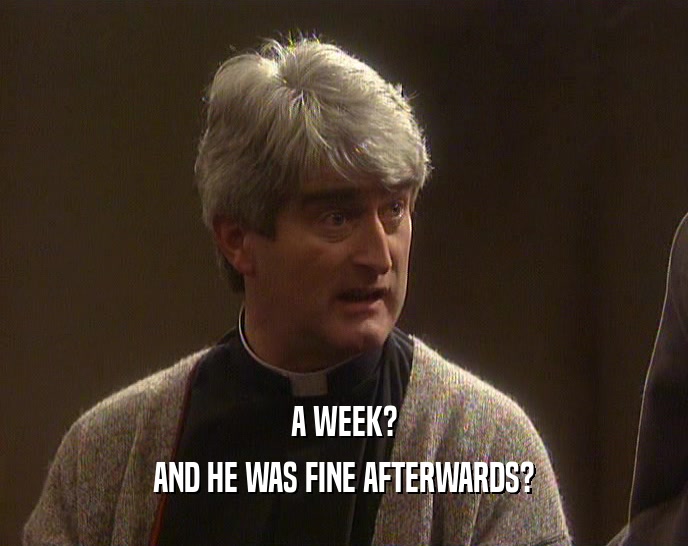 A WEEK? AND HE WAS FINE AFTERWARDS? 