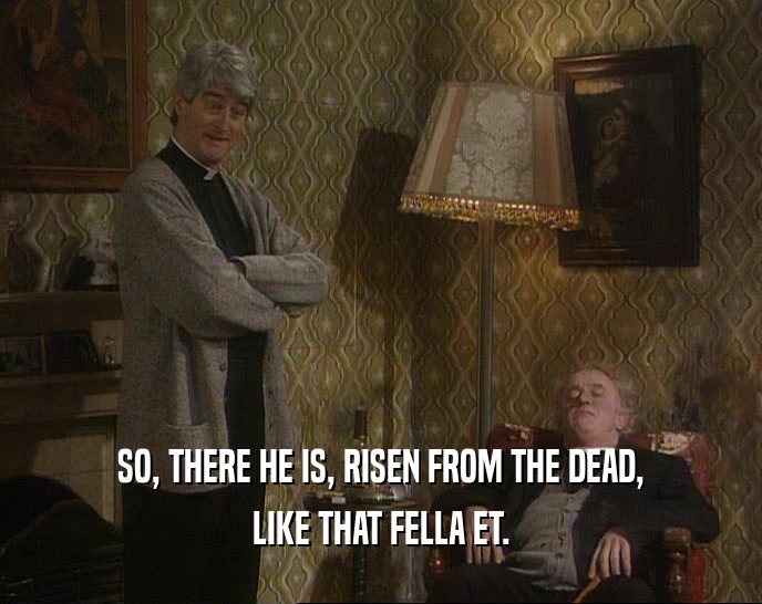 SO, THERE HE IS, RISEN FROM THE DEAD, LIKE THAT FELLA ET. 