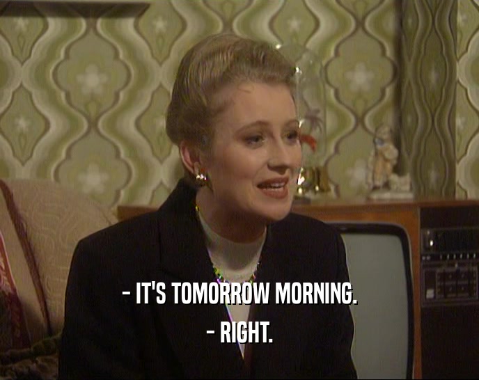 - IT'S TOMORROW MORNING.
 - RIGHT.
 