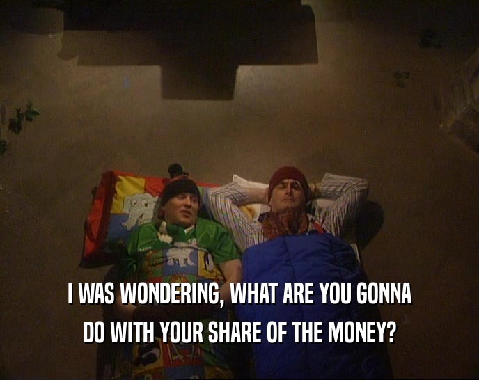 I WAS WONDERING, WHAT ARE YOU GONNA
 DO WITH YOUR SHARE OF THE MONEY?
 