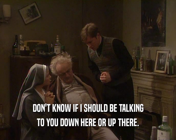 DON'T KNOW IF I SHOULD BE TALKING TO YOU DOWN HERE OR UP THERE. 