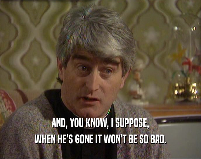 AND, YOU KNOW, I SUPPOSE, WHEN HE'S GONE IT WON'T BE SO BAD. 