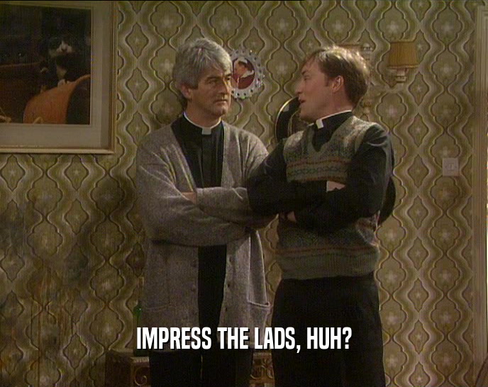 IMPRESS THE LADS, HUH?  