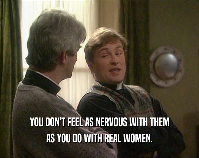 YOU DON'T FEEL AS NERVOUS WITH THEM
 AS YOU DO WITH REAL WOMEN.
 