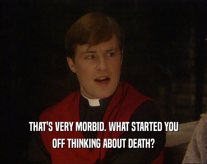 THAT'S VERY MORBID. WHAT STARTED YOU OFF THINKING ABOUT DEATH? 