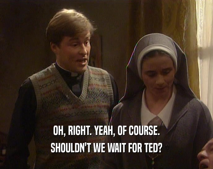OH, RIGHT. YEAH, OF COURSE. SHOULDN'T WE WAIT FOR TED? 