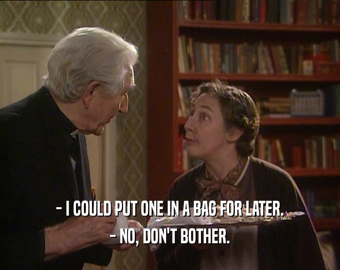 - I COULD PUT ONE IN A BAG FOR LATER. - NO, DON'T BOTHER. 