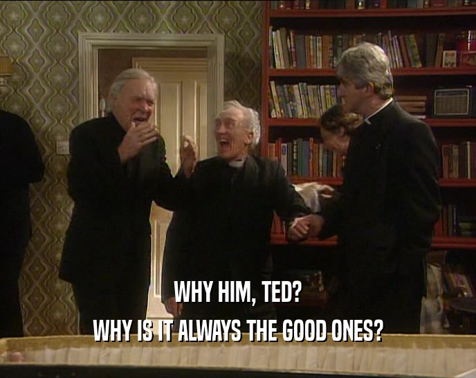 WHY HIM, TED?
 WHY IS IT ALWAYS THE GOOD ONES?
 