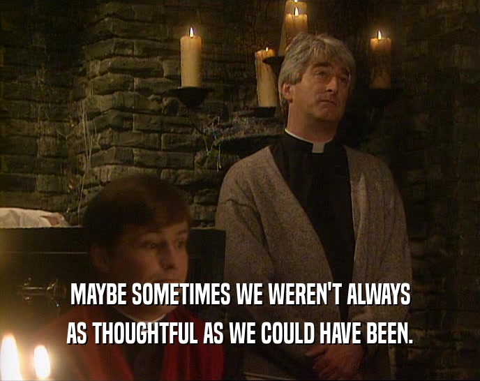 MAYBE SOMETIMES WE WEREN'T ALWAYS AS THOUGHTFUL AS WE COULD HAVE BEEN. 