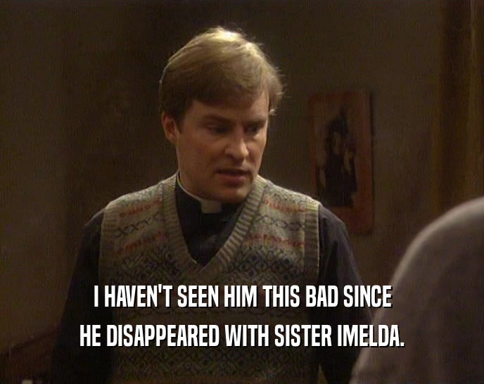 I HAVEN'T SEEN HIM THIS BAD SINCE HE DISAPPEARED WITH SISTER IMELDA. 