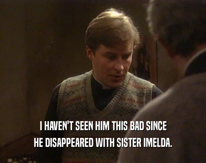 I HAVEN'T SEEN HIM THIS BAD SINCE HE DISAPPEARED WITH SISTER IMELDA. 