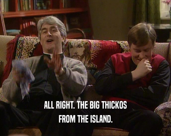ALL RIGHT. THE BIG THICKOS FROM THE ISLAND. 