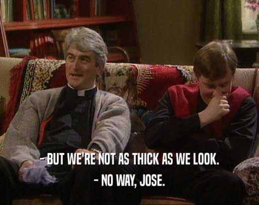 - BUT WE'RE NOT AS THICK AS WE LOOK.
 - NO WAY, JOSE.
 