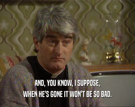 AND, YOU KNOW, I SUPPOSE, WHEN HE'S GONE IT WON'T BE SO BAD. 
