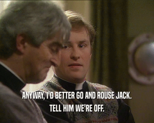ANYWAY, I'D BETTER GO AND ROUSE JACK. TELL HIM WE'RE OFF. 