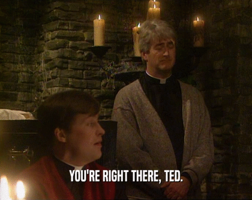 YOU'RE RIGHT THERE, TED.  