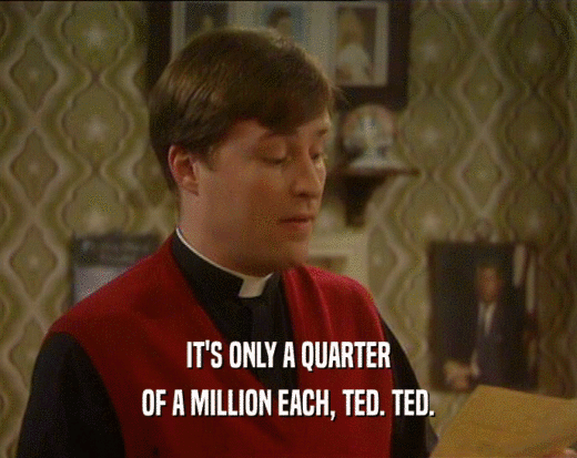 IT'S ONLY A QUARTER
 OF A MILLION EACH, TED. TED.
 