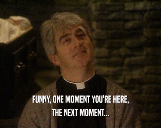 FUNNY, ONE MOMENT YOU'RE HERE, THE NEXT MOMENT... 