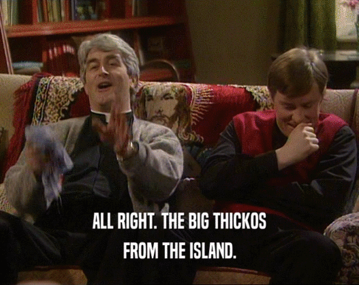 ALL RIGHT. THE BIG THICKOS
 FROM THE ISLAND.
 