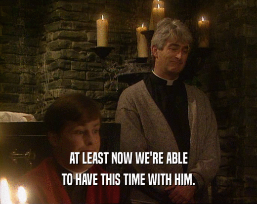 AT LEAST NOW WE'RE ABLE TO HAVE THIS TIME WITH HIM. 