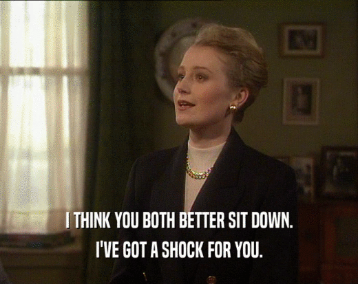 I THINK YOU BOTH BETTER SIT DOWN. I'VE GOT A SHOCK FOR YOU. 