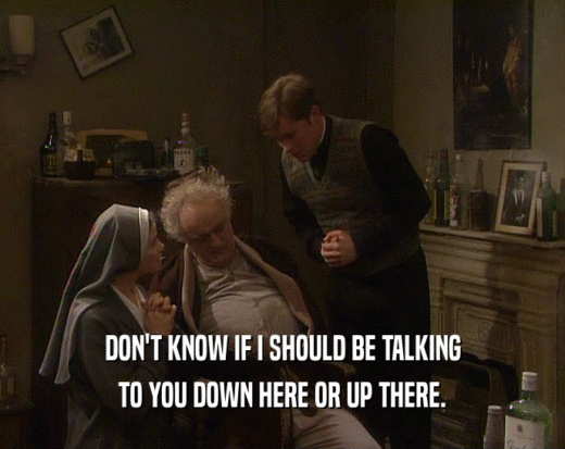 DON'T KNOW IF I SHOULD BE TALKING TO YOU DOWN HERE OR UP THERE. 