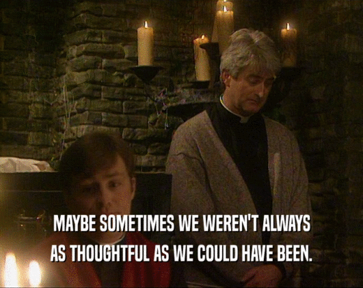 MAYBE SOMETIMES WE WEREN'T ALWAYS AS THOUGHTFUL AS WE COULD HAVE BEEN. 