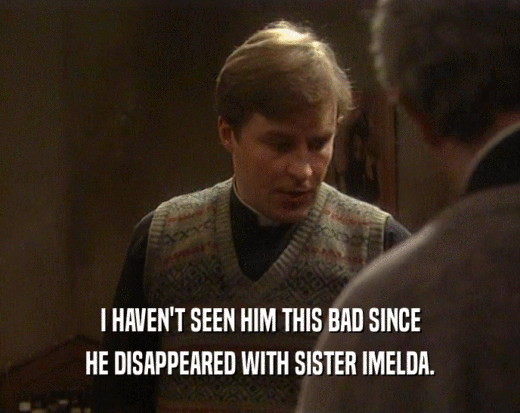 I HAVEN'T SEEN HIM THIS BAD SINCE
 HE DISAPPEARED WITH SISTER IMELDA.
 