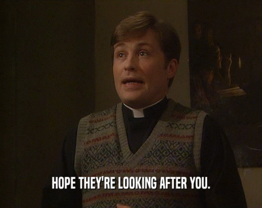 HOPE THEY'RE LOOKING AFTER YOU.  