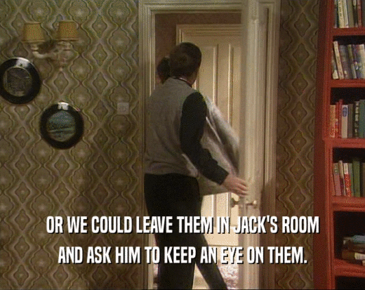 OR WE COULD LEAVE THEM IN JACK'S ROOM AND ASK HIM TO KEEP AN EYE ON THEM. 
