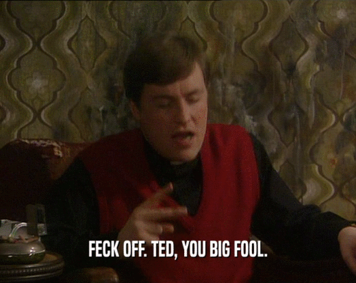 FECK OFF. TED, YOU BIG FOOL.
  