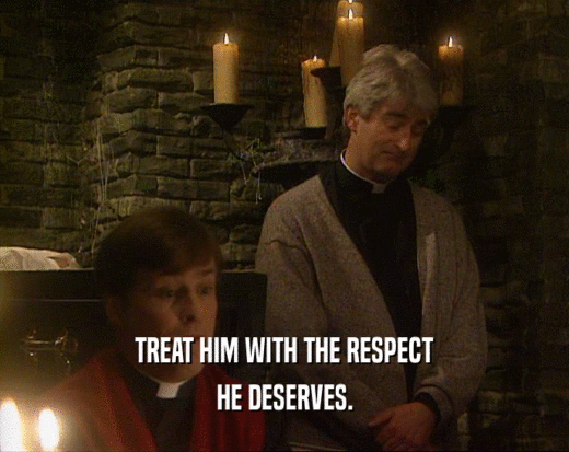 TREAT HIM WITH THE RESPECT HE DESERVES. 