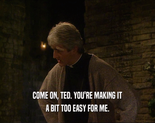 COME ON, TED. YOU'RE MAKING IT
 A BIT TOO EASY FOR ME.
 