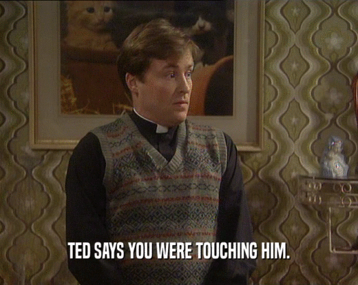 TED SAYS YOU WERE TOUCHING HIM.  